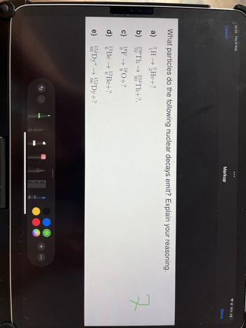 10:33 Thu 8 Aug
Cancel
Markup
What particles do the following nuclear decays emit? Explain your reasoning.
a) 3H32He+?
b) 238Th 234 Th+?.
92
90
c) 18F180+?
9
이이
d) 13 Be → 12 Be+?
6
e) 152 Dy* 152 Dy+?
66
66
2
זיייייייייייי
50
+
7
15% 04
Done