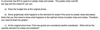 A consumer has $10 to spend on potato chips and sodas. The potato chips cost $2
per bag and the sodas $1 per can.
a) Draw the budget line at the original prices.
b) Show graphically what happens to the demand for sodas if the price for potato chips decreases.
Note that you first need to show what happens to the optimal choice of potato chips and sodas. Therefore,
you need at least two graphs
c) At the original price level, if the two goods are considered perfect substitutes. What will be the
quantity demand for sodas and potatoes?

