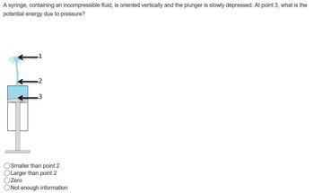 A syringe, containing an incompressible fluid, is oriented vertically and the plunger is slowly depressed. At point 3, what is the
potential energy due to pressure?
1
-2
.3
O Smaller than point 2
Larger than point 2
Zero
ONot enough information