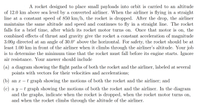 A rocket designed to place small payloads into orbit is carried to an altitude
of 12.0 km above sea level by a converted airliner. When the airliner is flying in a straight
line at a constant speed of 850 km/h, the rocket is dropped. After the drop, the airliner
maintains the same altitude and speed and continues to fly in a straight line. The rocket
falls for a brief time, after which its rocket motor turns on. Once that motor is on, the
combined effects of thrust and gravity give the rocket a constant acceleration of magnitude
3.00g directed at an angle of 30.0° above the horizontal. For safety, the rocket should be at
least 1.00 km in front of the airliner when it climbs through the airliner's altitude. Your job
is to determine the minimum time that the rocket must fall before its engine starts. Ignore
air resistance. Your answer should include
(a) a diagram showing the flight paths of both the rocket and the airliner, labeled at several
points with vectors for their velocities and accelerations;
(b) an x
t graph showing the motions of both the rocket and the airliner; and
t graph showing the motions of both the rocket and the airliner. In the diagram
(с) а у
and the graphs, indicate when the rocket is dropped, when the rocket motor turns on,
and when the rocket climbs through the altitude of the airliner.
