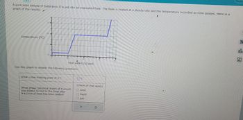 A pure solid sample of Substance is put into an evacuated flask. The flask is heated at a steady rate and the temperature recorded as time passes. Here is a
graph of the results:
temperature (°C)
39
18
20
What is the melting point of X?
Use this graph to answer the following questions:
heat added (kJ/mol)
What phase (physical state) of X would
you expect to find in the flask after
9 kJ/mol of heat has been added?
20
X
30
0°C
(check all that apply)
solid
O liquid
gas
000
Ar