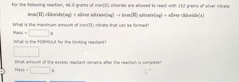 For the following reaction, 46.0 grams of iron(II) chloride are allowed to react with 152 grams of silver nitrate.
iron (II) chloride (aq) + silver nitrate(aq) → iron(II) nitrate(aq) + silver chloride(s)
What is the maximum amount of iron(II) nitrate that can be formed?
Mass=
9
What is the FORMULA for the limiting reactant?
What amount of the excess reactant remains after the reaction is complete?
Mass=
9