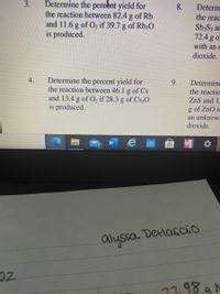 Determine the percent yield for
8.
Determ
the reaction between 82.4 g of Rb
and 11.6 g of O2 if 39.7 g of Rb20
is produced.
the reac
SbaS3 ar
72.4 g o
with an t
dioxide.
Determine the percent yield for
the reaction between 46.1 g of Cs
and 13.4 g of O, if 28.3 g of Cs,0
is produced.
4.
9.
Determine
the reactio
ZnS and 15
of ZnO is
an unknow
dioxide.
e 曲
M
W
5.
alyssa DeMascio
02
17.98 a N
3.
