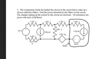 1. The components inside the dashed line shown in the circuit below make up a
device called the Object. Find the power absorbed by the Object in this circuit.
The charges making up the current in this circuit are electrons. All resistances are
given with units of [kOhms].
4.7[kO]
3.3[k]
2.7[k]
8.2[k]
2.2[k]
12[V]
3.8[mA]
5.2[mA]
7.5[k ]ig
6.8[kO]
ig
25[V]
Object
