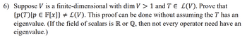 6) Suppose V is a finite-dimensional
with dim V > 1 and T € L(V). Prove that
{p(T) [p = F[x]} # L(V). This proof can be done without assuming the T has an
eigenvalue. (If the field of scalars is R or Q, then not every operator need have an
eigenvalue.)