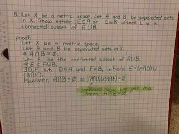 *****
FIVE STAR.
*****
FIVE STAR.
8. Let X be a metric space. Let
in X. Show either ESA or
connected subset of A UB.
proof.
Let X be a
metric space.
Let A and B be seperated sets in X.
⇒ AnB = 8.
A and B be seperated sets
ECB where
Eis
a
Let E
→ E & AUB.
3DF
(BOF).
However, AnB = ∞ so
be the connected subset of AUB.
s.t. D<A and
FCB, where E= (AND) U
(AND) U (BNF) = 0
1
confused how we get this
From ANB=0