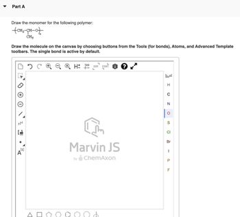 Part A
Draw the monomer for the following polymer:
+CH2-CH-O✈
CH3
Draw the molecule on the canvas by choosing buttons from the Tools (for bonds), Atoms, and Advanced Template
toolbars. The single bond is active by default.
0 2
HD EXP. CONT.
L
ד
י
L
[1]
Marvin JS
by ChemAxon
☐
☑
D
D
H
0
N
O
S
CI
Br
|
P
LL
F