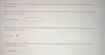 At the beginning of the year, Pina Colada Company had total assets of $968,000 and total liabilities of $586,000. Answer the
following questions.
(a) If total assets increased $135,000 during the year and total liabilities decreased $69,000, what is the amount of stockholders'
equity at the end of the year?
Stockholders' equity $
(b) During the year, total liabilities increased $131,000 and stockholders' equity decreased $67,000. What is the amount of total
assets at the end of the year?
Total assets
(c) If total assets decreased $64,000 and stockholders' equity increased $112,000 during the year, what is the amount of total
liabilities at the end of the year?
Total liabilities $