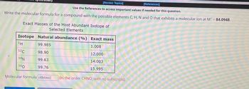 [Review Topics]
[References]
Use the References to access important values if needed for this question.
Write the molecular formula for a compound with the possible elements C, H, N and O that exhibits a molecular ion at M* = 84.0948.
Exact Masses of the Most Abundant Isotope of
Selected Elements
Isotope Natural abundance (%)
99.985
98.90
99.63
99.76
1H
12C
14N
160
Exact mass
1.008
12.000
14.003
15.995
Molecular formula c6h6n02 (In the order CHNO, with no subscripts)