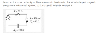 An ac circuit is shown in the figure. The rms current in the circuit is 1.3 A. What is the peak magnetic
energy in the inductance? a.) 0.80 J b.) 0.16 Jc.) 0.32 J d.) 0.64 J e.) 0;48 J
R = 30 02
X = 120 2
L = 190 mH
X₁ = 60 (2