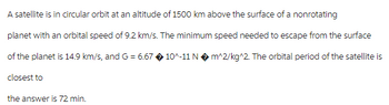 A satellite is in circular orbit at an altitude of 1500 km above the surface of a nonrotating
planet with an orbital speed of 9.2 km/s. The minimum speed needed to escape from the surface
of the planet is 14.9 km/s, and G = 6.67 10^-11 N◆ m^2/kg^2. The orbital period of the satellite is
closest to
the answer is 72 min.