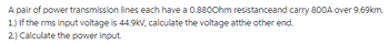 A pair of power transmission lines each have a 0.8800hm resistanceand carry 800A over 9.69km.
1.) If the rms input voltage is 44.9kV, calculate the voltage atthe other end.
2.) Calculate the power input.