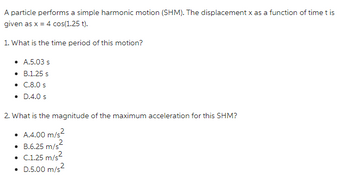 A particle performs a simple harmonic motion (SHM). The displacement x as a function of time t is
given as x = 4 cos(1.25 t).
1. What is the time period of this motion?
• A.5.03 s
• B.1.25 s
• C.8.0 s
• D.4.0 s
2. What is the magnitude of the maximum acceleration for this SHM?
• A.4.00 m/s²
• B.6.25 m/s
• C.1.25 m/s²
• D.5.00 m/s²