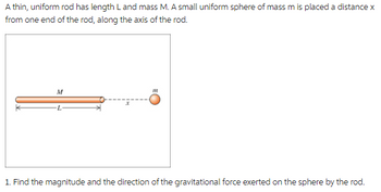 A thin, uniform rod has length L and mass M. A small uniform sphere of mass m is placed a distance x
from one end of the rod, along the axis of the rod.
M
m
1. Find the magnitude and the direction of the gravitational force exerted on the sphere by the rod.