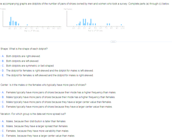 he accompanying graphs are dotplots of the number of pairs of shoes owned by men and women who took a survey. Complete parts (a) through (c) below.
Males
10
8
0
Pairs of Shoes
70 20
Shape: What is the shape of each dotplot?
100
Females
10 20 30 40 50 60
Pairs of Shoes
A. Both dotplots are right-skewed.
B. Both dotplots are left-skewed.
C. Both dotplots are symmetric or bell-shaped.
D. The dotplot for females is right-skewed and the dotplot for males is left-skewed.
E. The dotplot for females is left-skewed and the dotplot for males is right-skewed.
Center: Is it the males or the females who typically have more pairs of shoes?
90 90
A. Females typically have more pairs of shoes because their mode has a higher frequency than males.
B. Males typically have more pairs of shoes because their mode has a higher frequency than females.
C. Males typically have more pairs of shoes because they have a larger center value than females.
D. Females typically have more pairs of shoes because they have a larger center value than males.
Variation: For which group is the data set more spread out?
A. Males, because their distribution is taller than females
B. Males, because they have a larger spread than females
C. Females, because they have more variability than males
D. Females, because they have a larger center value than males