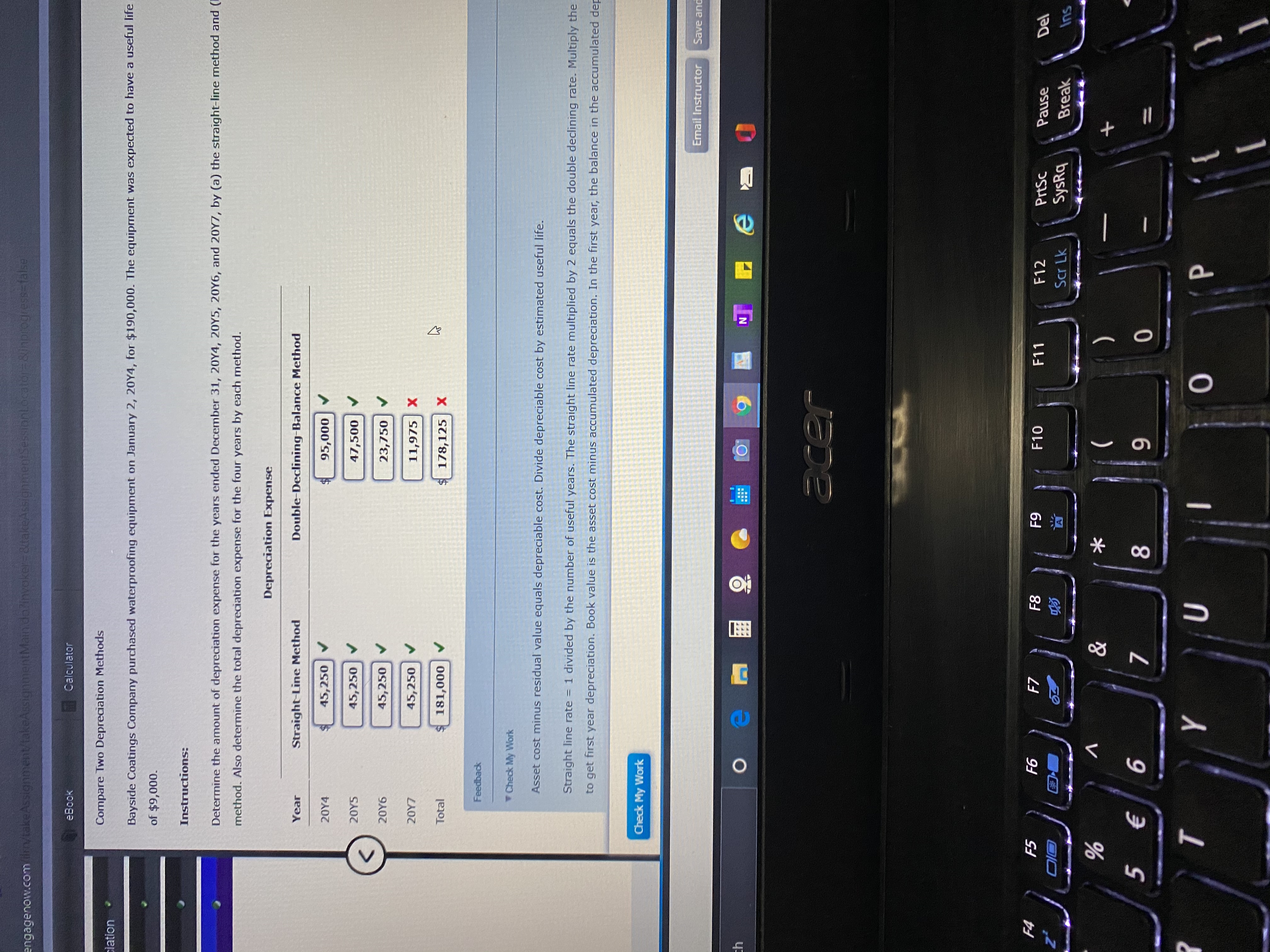 engagenow.comm/takeAssignment/takeAssignmentMainda?invoker=&takeAssignmentSessionL.ocator=&inprogress=false
eBook
Calculator
Compare Two Depreciation Methods
ciation
Bayside Coatings Company purchased waterproofing equipment on January 2, 20Y4, for $190,000. The equipment was expected to have a useful life
of $9,000.
Instructions:
Determine the amount of depreciation expense for the years ended December 31, 20Y4, 20Y5, 20Y6, and 2OY7, by (a) the straight-line method and (
method. Also determine the total depreciation expense for the four years by each method.
Depreciation Expense
Year
Straight-Line Method
Double-Declining-Balance Method
20Y4
45,250
95,000
20YS
45,250
47,500
20Y6
45,250
23,750 V
20Y7
45,250
11,975 X
Total
181,000
178,125 X
Feedback
Check My Work
Asset cost minus residual value equals depreciable cost. Divide depreciable cost by estimated useful life.
Straight line rate = 1 divided by the number of useful years. The straight line rate multiplied by 2 equals the double declining rate. Multiply the
to get first year depreciation. Book value is the asset cost minus accumulated depreciation. In the first year, the balance in the accumulated dep
Check My Work
Email Instructor
Save and
th
acer
F4
F5
F6
F7
F8
F9
F10
F11
F12
PrtSc
Pause
Del
z*
Scr Lk
SysRq
Break
Ins
&
(
5 €
8
9-
%3D
т
{
96
