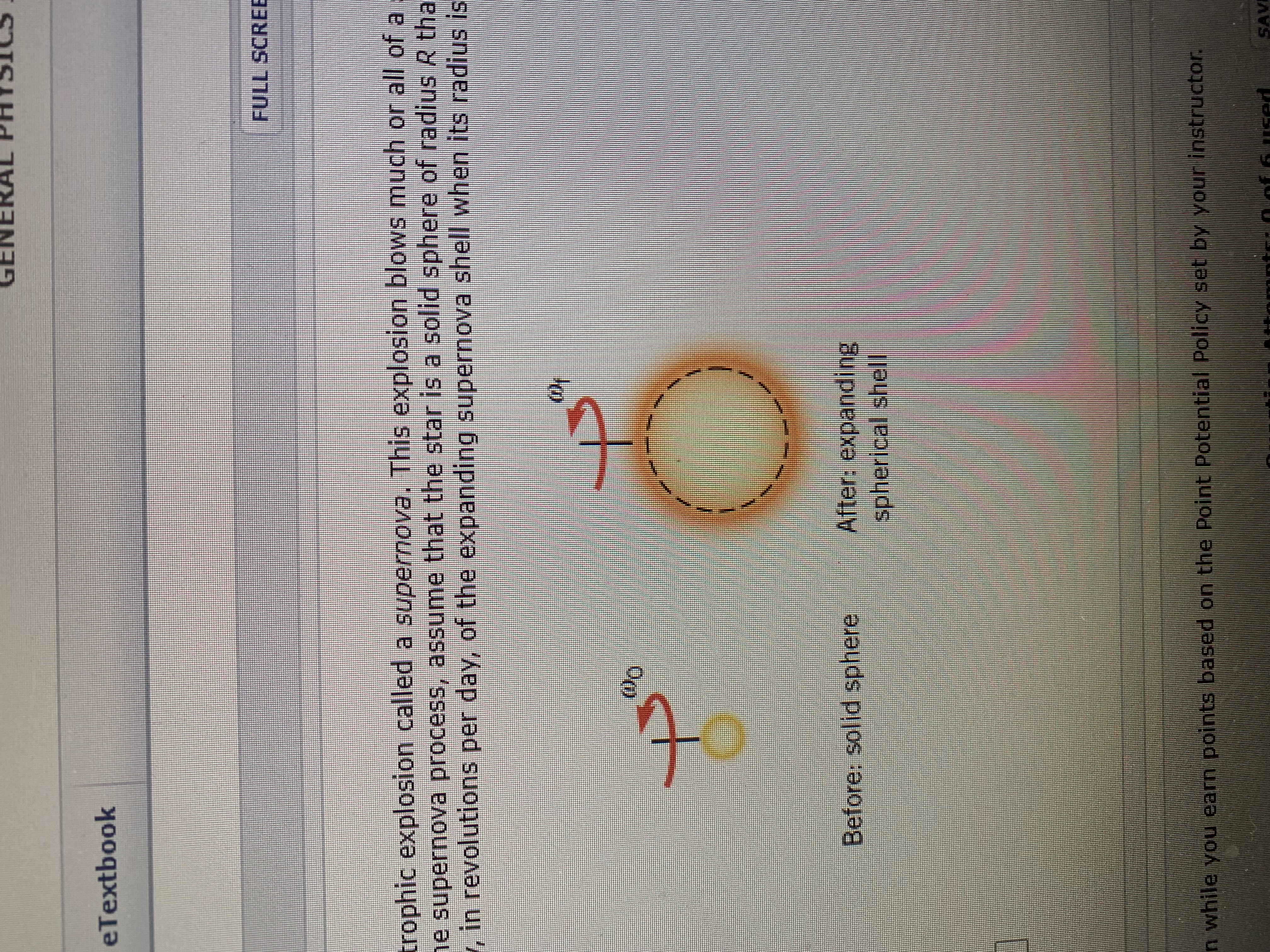 GENE
eTextbook
FULL SCRE
trophic explosion called a supernova. This explosion blows much or all of a
e supernova process, assume that the star is a solid sphere of radius R tha
, in revolutions per day, of the expanding supernova shell when its radius is
Oo
After: expanding
spherical shell
Before: solid sphere
n while you earn points based on the Point Potential Policy set by your instructor
SAVI
used
