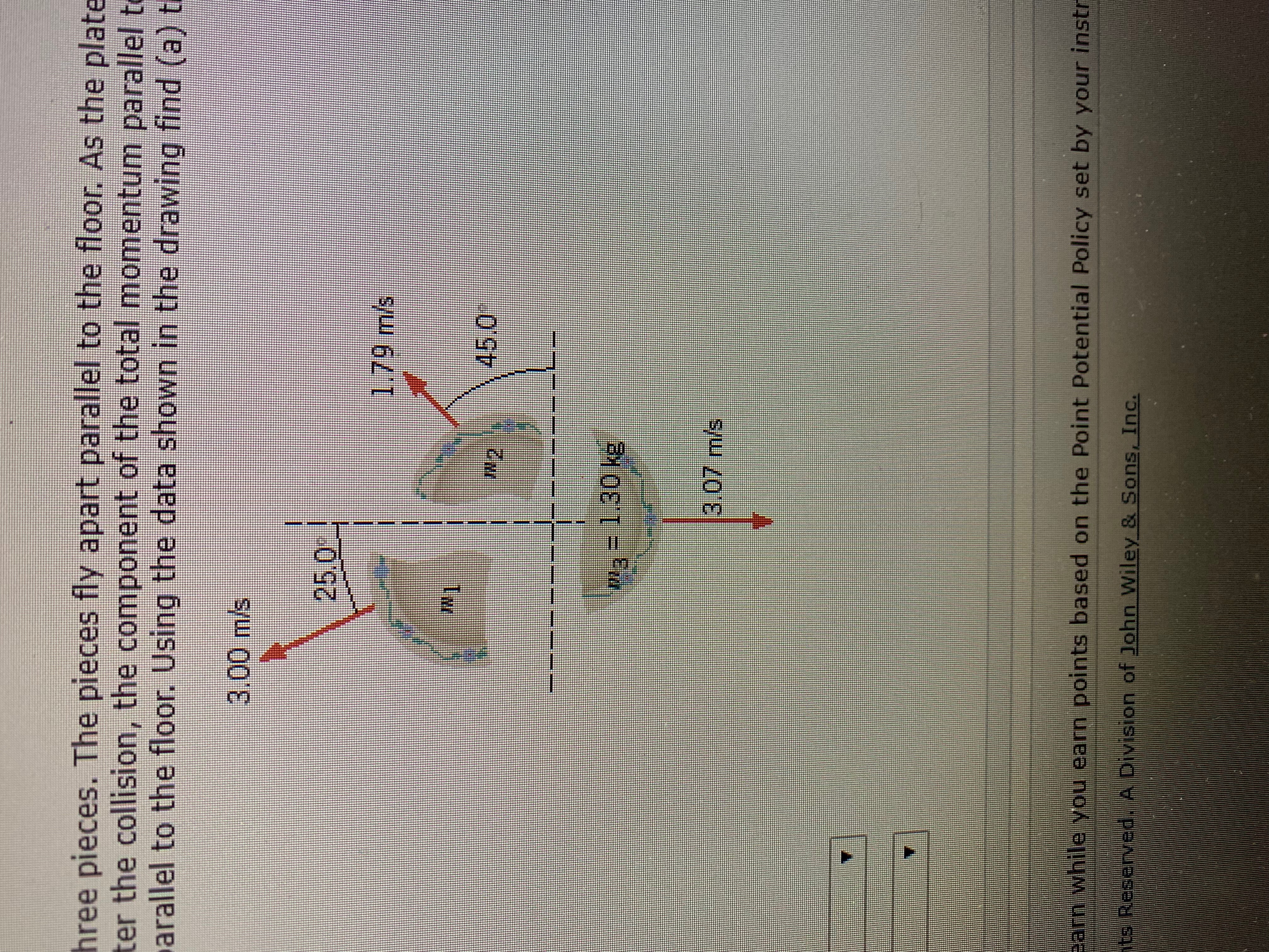 hree pieces. The pieces fly apart parallel to the floor. As the plate
ter the collision, the component of the total momentum parallel t
arallel to the floor. Using the data shown in the drawing find (a) t
3.00 m/s
25.0
1,79 m/s
N1
45.0
N2
1.30 kg
3.07 m/s
Barn while you earn points based on the Point Potential Policy set by your instr
t Resenyed. A Division of John Wiley & Sons, Inc.
