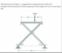 The frame shown in Figure is supported by a hinge at E and a roller at D.
Compute the horizontal and vertical components of the hinge force at C as it acts upon
BD.
24 kN
- 2m
-1m→
D
45°
45°
E
-4m-
