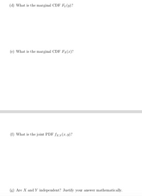 (d) What is the marginal CDF Fy(y)?
(e) What is the marginal CDF Fx(x)?
(f) What is the joint PDF fxy(x, y)?
(g) Are X and Y independent? Justify your answer mathematically.
