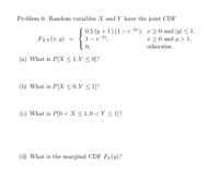 Problem 6: Random variables X and Y have the joint CDF
0.5 (y +1) (1 – e-2r ), r 2 0 and |y| < 1,
1-e-2r,
Fx,y(r, y)
x 20 and y > 1,
0,
otherwise.
(a) What is P[X < 1,Y < 0]?
(b) What is P[X < 0, Y < 1]?
(c) What is P(0 < X < 1,0 < Y < 1]?
(d) What is the marginal CDF Fy(y)?
