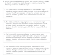 7. If your instructor asked you to explain why the myocardium is thicker
in the left ventricle than it is in the right ventricle, which of the
following would you most likely say?
a. The right ventricle has to pump harder to overcome the high
resistance required to pump blood into the long pulmonary circuit,
whereas the left ventricle does not need to generate as much
pressure since the systemic circuit is shorter and provides less
resistance.
b. The right ventricle has to pump harder to overcome the high
resistance required to pump blood into the long systemic circuit,
whereas the left ventricle does not need to generate as much
pressure since the pulmonary circuit is shorter and provides less
resistance.
c. The left ventricle has to pump harder to overcome the high
resistance required to pump blood into the long systemic circuit,
whereas the right ventricle does not need to generate as much
pressure since the pulmonary circuit is shorter and provides less
resistance.
d. The left ventricle has to pump harder to overcome the high
resistance required to pump blood into the long pulmonary circuit,
whereas the right ventricle does not need to generate as much
pressure since the systemic circuit is shorter and provides less
resistance.
