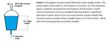 W
40 lb with bucket
plugged
12" initial
depth
2" diameter
drain
Prob 3: A five-gallon bucket nearly filled with water weighs 40 lbs. The
initial depth of the water in the bucket is 12 inches. A 2-inch diameter
plug is suddenly removed from the bottom of the bucket. A brief
transient behavior occurs to establish flow but before a significant
decrease in water level occurs you may assume a quasi-steady flow
situation exists as water drains straight down out of the bucket. What
does the draining bucket and water weigh?