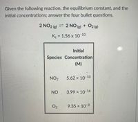 **Equilibrium Reaction Analysis**

Given the following reaction, the equilibrium constant, and the initial concentrations; answer the four bullet questions.

**Reaction:**
\[ 2 \text{NO}_2 (g) \rightleftharpoons 2 \text{NO} (g) + \text{O}_2 (g) \]

**Equilibrium Constant:**
\[ K_c = 1.56 \times 10^{-10} \]

**Initial Concentrations:**

| Species | Initial Concentration (M) |
|---------|---------------------------|
| NO₂     | \( 5.62 \times 10^{-10} \) |
| NO      | \( 3.99 \times 10^{-16} \) |
| O₂      | \( 9.35 \times 10^{-3} \) |