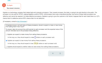 Try Again
Your answer is incorrect.
Digitalis is a technology company that makes high-end computer processors. Their newest processor, the luteA, is going to be sold directly to the public. The
processor is to be sold for $5100, making Digitalis a profit of $502. Unfortunately there was a manufacturing flaw, and some of these luteA processors are
defective and cannot be repaired. On these defective processors, Digitalis is going to give the customer a full refund. Suppose that for each luteA there is a 12%
chance that it is defective and an 88% chance that it is not defective.
(If necessary, consult a list of formulas.)
If Digitalis knows it will sell many of these processors, should it expect to make or lose money
from selling them? How much?
To answer, take into account the profit earned on each processor and the expected value of the
amount refunded due to the processor being defective.
O Digitalis can expect to make money from selling these processors.
In the long run, they should expect to make dollars on each processor sold.
Ⓒ Digitalis can expect to lose money from selling these processors.
In the long run, they should expect to lose 170.24 dollars on each processor sold.
O Digitalis should expect to neither make nor lose money from selling these processors.
X