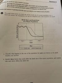 Session 2
Questions 44 and 45 are open-response questions.
ws
BE SURE TO ANSWERAND LABEL ALL PARTS OF EACH QUESTION.
Show all your work (diagrams, tables, or computations) in your Student Answer Booklet.
If you do the work in your bhead, explain in writing how you did the work.
Write your answer to question 44 in the space provided in vour Student Answer Booklet.
The graph below shows the birth rate and the death rate of a mouse population ovet a
three-year period. The immigration rate and the emigration rate of the population are equal.
44
Birth Rate and Death Rate
of a Mouse Population
Year 3
Year 2
Year 1
Time
Key
Death rate
Birth rate
a. Describe what happens to the size of the population for each year shown on the graph.
Explain your answers.
b. Identify three factors that could affect the death rate of the mouse population, and explain
why each factor affects the death rate.
100
rient.
Birth and Death Rates
