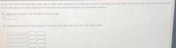 On the first day of the fiscal year, a new walk-in cooler with a list price of $47,300 was acquired in exchange for an old cooler and $41,400 cash. The old cooler had a cost
of $41,000 and accumulated depreciation of $39,000. Assume the transaction has commercial substance.
a. Determine the gain to be recorded on the exchange.
b. Journalize the entry for the exchange. If an amount box does not require an entry, leave it blank.