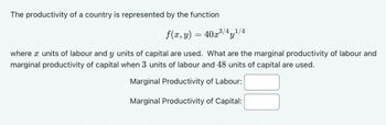 The productivity of a country is represented by the function
f(x, y) = 40x³/4 y 1/4
where x units of labour and y units of capital are used. What are the marginal productivity of labour and
marginal productivity of capital when 3 units of labour and 48 units of capital are used.
Marginal Productivity of Labour:
Marginal Productivity of Capital: