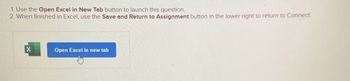 1. Use the Open Excel in New Tab button to launch this question.
2. When finished in Excel, use the Save and Return to Assignment button in the lower right to return to Connect
X
Open Excel in new tab