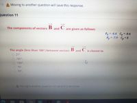 A Moving to another question will save this response.
Question 11
The components of vectors B
and
are given as follows:
Bx =-4.4 Cy = -9.6
By -7.9 Cy 8
C
The angle (less than 180°) between vectors B and
21.
is closest to
101
159%.
79%,
95
AMoving to another question will save this response.
0000
