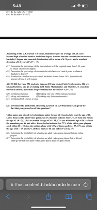 5:48
(15) To the right of x = 10.02
(16) To the left of x = 9.72
According to the U.S. bureau of Census, students require an average of 6.29 years
beyond high school to obtain a bachelors degree. Assume that the current time to obtain a
bachelor’s degree has a normal distribution with a mean of 6.29 years and a standard
deviation of 1.1 years (#'s 17 – 19)
(17) Determine the percentage of the time students will be required more than 5.19 years
to obtain a bachelors degree?
(18) Determine the percentage of students that take between 5 and 6
bachelor's degree?
(19) In order for a student to receive their bachelors in the fastest 10%, determine the
amount of time it will require
years to obtain a
At CSUDH there are 550 students. Suppose 238 are taking Finite Mathematics, 284 are
taking Statistics, and 23 are taking both Finite Mathematics and Statistics. If a random
student is chosen, determine the probability that he/she is (#'s 20 - 24):
(20) not taking statistics
(22) taking only statistics
(24) not taking both courses at once
(21) taking only one of the indicated courses
(23) taking only finite mathematics
(25) Determine the probability of scoring a perfect on a 20 true/false exam given the
fact that you guessed on all the questions?
Video games are played by both minors under the age of 18 and adults over the age of 18.
Let us focus on the adult video game players. Records indicate that 42% of them are within
the age of 18 – 25, 23% are within the age of 26 – 35, 17% are within the age of 36 – 45 and
the remaining are 46 and older. Records also indicate that 72% of the video game players
aged within 18 – 25 also play online, along with 53% of those aged 26 – 35, 33% are within
the age of 36 – 45, and 42% of those that are 46 and older (#'s 26 & 27)
(26) Determine the probability of selecting an adult video game players that are online
players
(27) Determine the probability of selecting an adult video game player that is 46 and
older given that such adult video game player does not play online
A thos.content.blackboardcdn.com C
