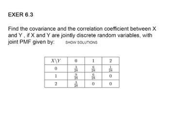 EXER 6.3
Find the covariance and the correlation coefficient between X
and Y, if X and Y are jointly discrete random variables, with
joint PMF given by: SHOW SOLUTIONS
X\Y
0
1
6
0
28
6
1
28
2
0
333333
28
28
28
2120
28
0