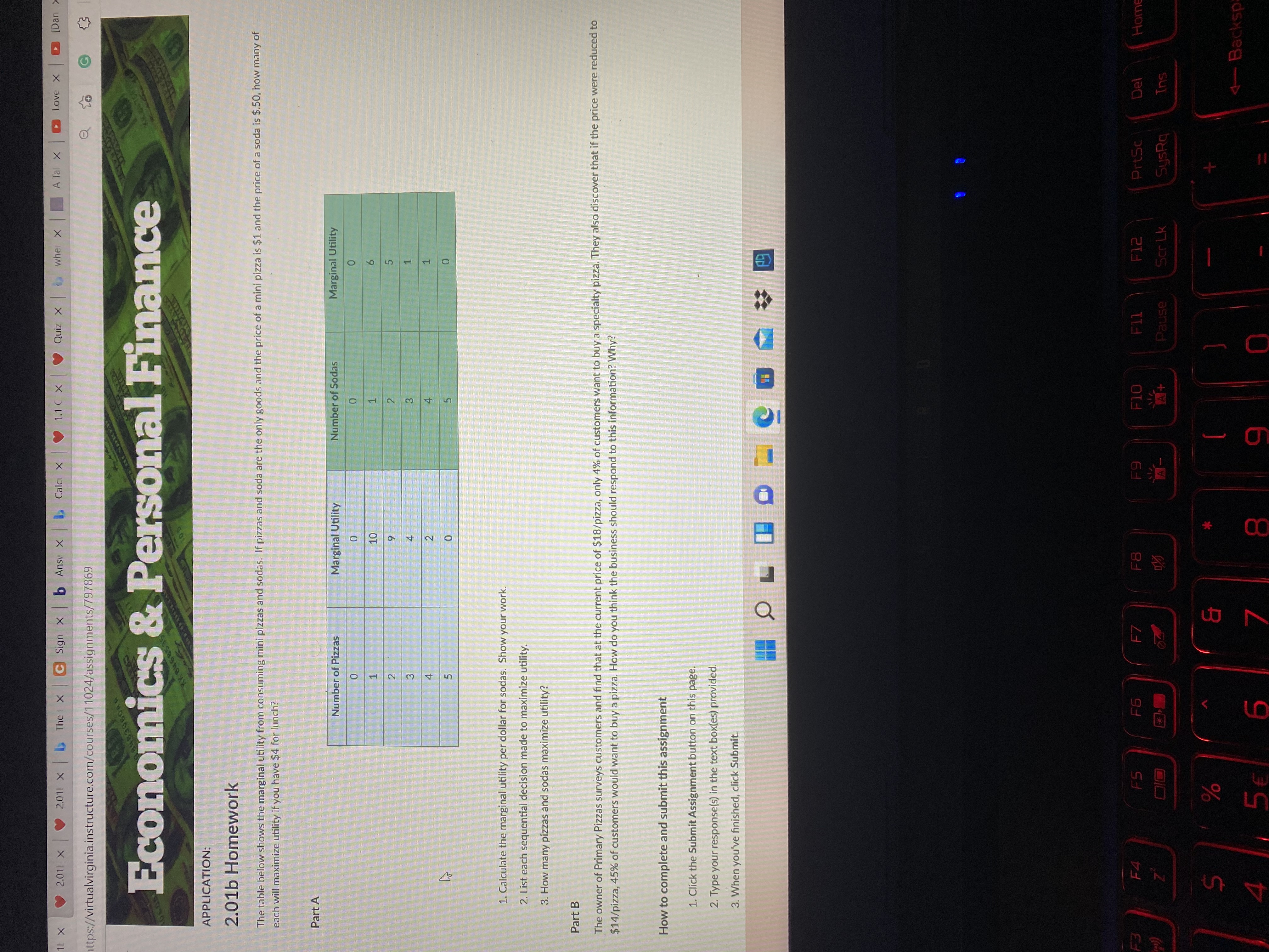 1,
2)
10
2.
4,
5.
2.011 X
C Sign X b Ansv x
L Calci X
V 1.1 C X
wher X
A Tal X
X zino A
nttps://virtualvirginia.instructure.com/courses/11024/assignments/797869
K uea) O
Economics & Personal Finance
6.8403060RR
XK 6468535
APPLICATION:
2.01b Homework
The table below shows the marginal utility from consuming mini pizzas and sodas. If pizzas and soda are the only goods and the price of a mini pizza is $1 and the price of a soda is $.50, how many of
each will maximize utility if you have $4 for lunch?
Part A
Number of Pizzas
Marginal Utility
Number of Sodas
Marginal Utility
1.
6.
2.
5.
4
1.
4.
0.
1. Calculate the marginal utility per dollar for sodas. Show your work.
2. List each sequential decision made to maximize utility.
3. How many pizzas and sodas maximize utility?
Part B
The owner of Primary Pizzas surveys customers and find that at the current price of $18/pizza, only 4% of customers want to buy a specialty pizza. They also discover that if the price were reduced to
$14/pizza, 45% of customers would want to buy a pizza. How do you think the business should respond to this information? Why?
How to complete and submit this assignment
1. Click the Submit Assignment button on this page.
2. Type your response(s) in the text box(es) provided.
3. When you've finished, click Submit.
F4
F5
F7
F8
F10
PrtSc
Del
Home
Scr Lk
asned
SysRq
%
4 5€
Backsp:
6 8
