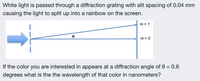 White light is passed through a diffraction grating with slit spacing of 0.04 mm
causing the light to split up into a rainbow on the screen.
m = 1
m = 0
If the color you are interested in appears at a diffraction angle of 0 = 0.6
degrees what is the the wavelength of that color in nanometers?
