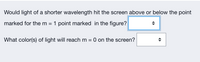 Would light of a shorter wavelength hit the screen above or below the point
marked for the m = 1 point marked in the figure?
What color(s) of light will reach m = 0 on the screen?
