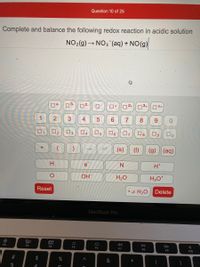Question 10 of 25
Complete and balance the following redox reaction in acidic solution
NO2(g) → NO3 (aq) + NO(g)
04-
O+
2+
3+
O4+
1
4
6.
7
9.
O2
3
4
O5
O6
07
O8
O9
(s)
(1)
(g) (aq)
H
e
N
H*
OH
H2O
H30*
Reset
x H2O
Delete
MacBook Pro
80
000
DII
DD
F2
F3
F4
F5
F6
F7
F8
F9
F10
%23
%24
3
5
3.
2.
