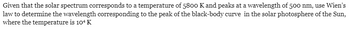 Given that the solar spectrum corresponds to a temperature of 5800 K and peaks at a wavelength of 500 nm, use Wien's
law to determine the wavelength corresponding to the peak of the black-body curve in the solar photosphere of the Sun,
where the temperature is 104 K