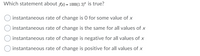 Which statement about Ax) = 1000(1.3)* is true?
instantaneous rate of change is 0 for some value of x
instantaneous rate of change is the same for all values of x
instantaneous rate of change is negative for all values of x
instantaneous rate of change is positive for all values of x
