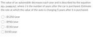 The value of an automobile decreases each year and is described by the equation
V) = 24 000(0.95)', where tis the number of years after the car is purchased. Estimate
the rate at which the value of the auto is changing 5 years after it is purchased.
-$1250/year
-$950/year
-$150/year
$150/year
