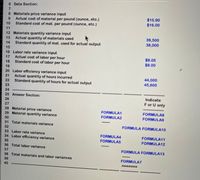 6 Data Section:
7.
8 Materials price variance input
Actual cost of material per pound (ounce, etc.)
Standard cost of mat. per pound (ounce, etc.)
$15.90
$16.00
9.
10
11
12 Materials quantity variance input
Actual quantity of materials used
Standard quantity of mat. used for actual output
39,500
38,000
13
14
15
16 Labor rate variance input
Actual cost of labor per hour
Standard cost of labor per hour
$8.05
$8.00
17
18
19
20 Labor efficiency variance input
Actual quantity of hours incurred
Standard quantity of hours for actual output
21
44,000
45,600
22
23
24
25 Answer Section:
Indicate
26
F or U only
27
28 Material price variance
29 Material quantity variance
FORMULA1
FORMULA8
FORMULA2
FORMULA9
30
31 Total materials variance
FORMULA FORMULA10
32
33 Labor rate variance
34 Labor efficiency variance
FORMULA4
FORMULA11
35
FORMULA5
FORMULA12
36 Total labor variance
37
FORMULA FORMULA13
38 Total materials and labor variances
39
FORMULA7
40
