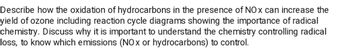 Describe how the oxidation of hydrocarbons in the presence of NOx can increase the
yield of ozone including reaction cycle diagrams showing the importance of radical
chemistry. Discuss why it is important to understand the chemistry controlling radical
loss, to know which emissions (NOx or hydrocarbons) to control.