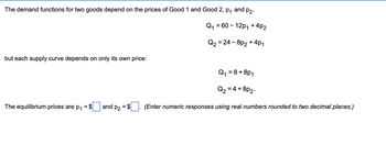 The demand functions for two goods depend on the prices of Good 1 and Good 2, p₁ and p2,
Q₁ = 60-12p₁ +4P2
-4P1
Q₂ = 24 - 8p₂ +
but each supply curve depends on only its own price:
The equilibrium
are p₁ = $ and p₂ = $
= 8 + 8P1
Q₁:
Q₂ = 4 +
8p2.
(Enter numeric responses using real numbers rounded to two decimal places.)