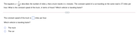 7
The equation y =x describes the number of miles y that a truck travels in x minutes. The constant speed of a car traveling on the same road is 37 miles per
hour. What is the constant speed of the truck, in terms of hours? Which vehicle is traveling faster?
The constant speed of the truck is
miles per hour.
Which vehicle is traveling faster?
The truck
The car
