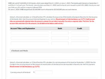 WBE Ltd. sold $7,660,000 of 12% bonds, which were dated March 1, 2023, on June 1, 2023. The bonds paid interest on September 1
and March 1 of each year. The bonds' maturity date was March 1, 2033, and the bonds were issued to yield 14%. WBE's fiscal year-end
was February 28, and the company followed IFRS.
On June 1, 2024, WBE bought back $3,660,000 worth of bonds for $3,560,000 plus accrued interest.
Using 1. a financial calculator, or 2. Excel function PV, calculate the issue price of the bonds and prepare the entry for the issuance
of the bonds. Hint: Use the account Interest Expense in your entry). (Round answer to O decimal places, e.g. 5,275. Credit account
titles are automatically indented when the amount is entered. Do not indent manually. If no entry is required, select "No Entry" for the
account titles and enter O for the amounts. List all debit entries before credit entries.)
Account Titles and Explanation
eTextbook and Media
Debit
Carrying amount of the bond $
Credit
Using 1. a financial calculator, or 2. Excel function PV, calculate the carrying amount of the bond on September 1, 2023. Use the
change in the carrying amount as the amount of amortization of the discount to be recorded in the entry for the first payment.
(Round answer to O decimal places, e.g. 5,275.)