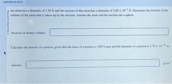 Question 4 of 22 >
An atom has a diameter of 1.50 Å and the nucleus of that atom has a diameter of 5.00 x 10-5 Å. Determine the fraction of the
volume of the atom that is taken up by the nucleus. Assume the atom and the nucleus are a sphere.
O Macmillan Learning
fraction of atomic volume:
Calculate the density of a proton, given that the mass of a proton is 1.0073 amu and the diameter of a proton is 1.70 x 10-15 m.
density:
g/cm³