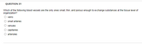 QUESTION 31
Which of the following blood vessels are the only ones small, thin, and porous enough to exchange substances at the tissue level of
organization?
veins
small arteries
venules
capillaries
arterioles
